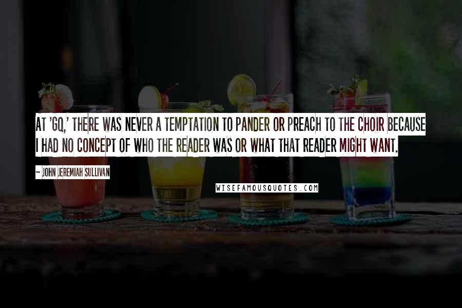 John Jeremiah Sullivan Quotes: At 'GQ,' there was never a temptation to pander or preach to the choir because I had no concept of who the reader was or what that reader might want.