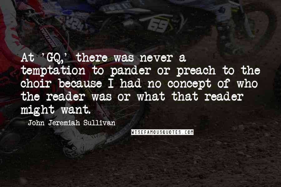 John Jeremiah Sullivan Quotes: At 'GQ,' there was never a temptation to pander or preach to the choir because I had no concept of who the reader was or what that reader might want.