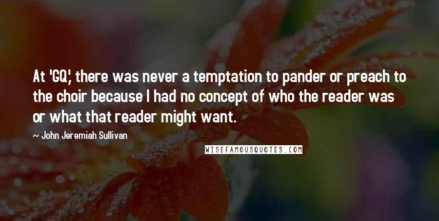 John Jeremiah Sullivan Quotes: At 'GQ,' there was never a temptation to pander or preach to the choir because I had no concept of who the reader was or what that reader might want.