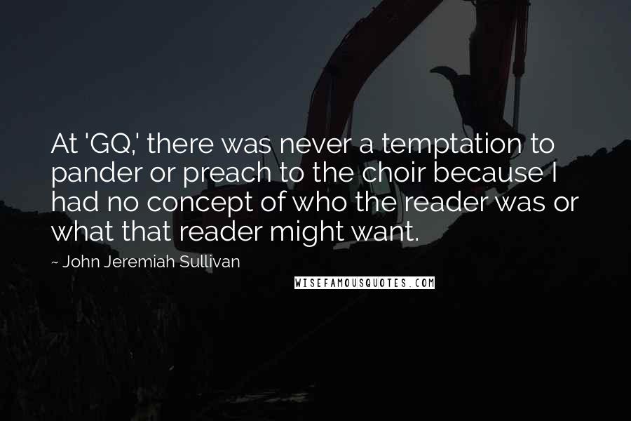 John Jeremiah Sullivan Quotes: At 'GQ,' there was never a temptation to pander or preach to the choir because I had no concept of who the reader was or what that reader might want.