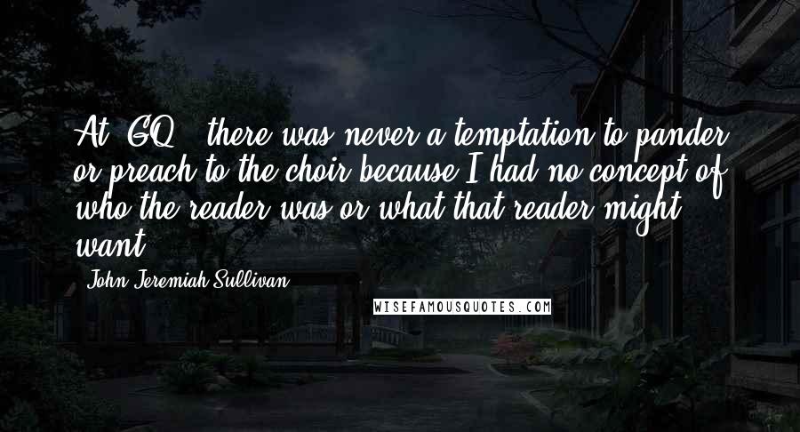 John Jeremiah Sullivan Quotes: At 'GQ,' there was never a temptation to pander or preach to the choir because I had no concept of who the reader was or what that reader might want.