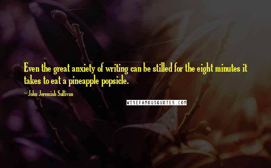 John Jeremiah Sullivan Quotes: Even the great anxiety of writing can be stilled for the eight minutes it takes to eat a pineapple popsicle.
