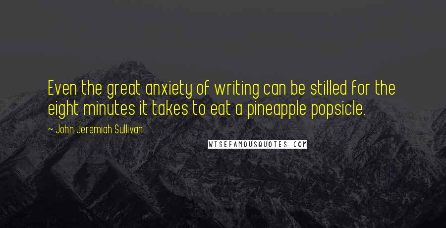 John Jeremiah Sullivan Quotes: Even the great anxiety of writing can be stilled for the eight minutes it takes to eat a pineapple popsicle.