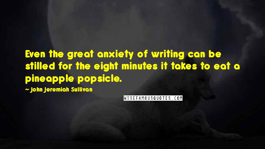 John Jeremiah Sullivan Quotes: Even the great anxiety of writing can be stilled for the eight minutes it takes to eat a pineapple popsicle.