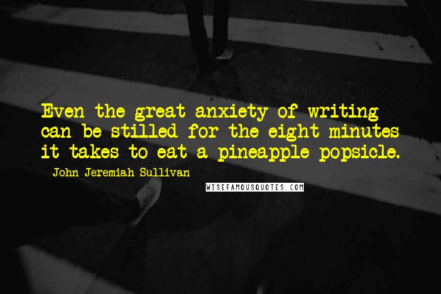 John Jeremiah Sullivan Quotes: Even the great anxiety of writing can be stilled for the eight minutes it takes to eat a pineapple popsicle.