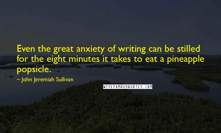 John Jeremiah Sullivan Quotes: Even the great anxiety of writing can be stilled for the eight minutes it takes to eat a pineapple popsicle.
