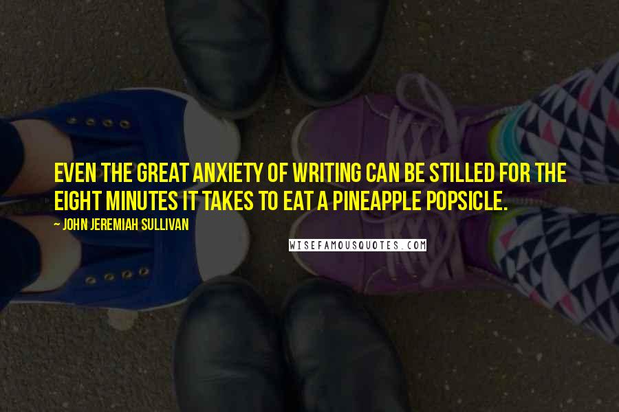 John Jeremiah Sullivan Quotes: Even the great anxiety of writing can be stilled for the eight minutes it takes to eat a pineapple popsicle.