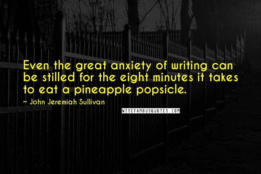 John Jeremiah Sullivan Quotes: Even the great anxiety of writing can be stilled for the eight minutes it takes to eat a pineapple popsicle.