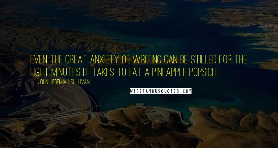 John Jeremiah Sullivan Quotes: Even the great anxiety of writing can be stilled for the eight minutes it takes to eat a pineapple popsicle.