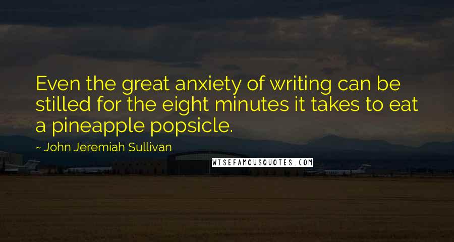 John Jeremiah Sullivan Quotes: Even the great anxiety of writing can be stilled for the eight minutes it takes to eat a pineapple popsicle.