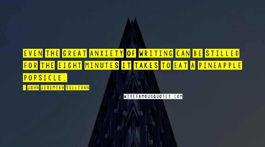 John Jeremiah Sullivan Quotes: Even the great anxiety of writing can be stilled for the eight minutes it takes to eat a pineapple popsicle.