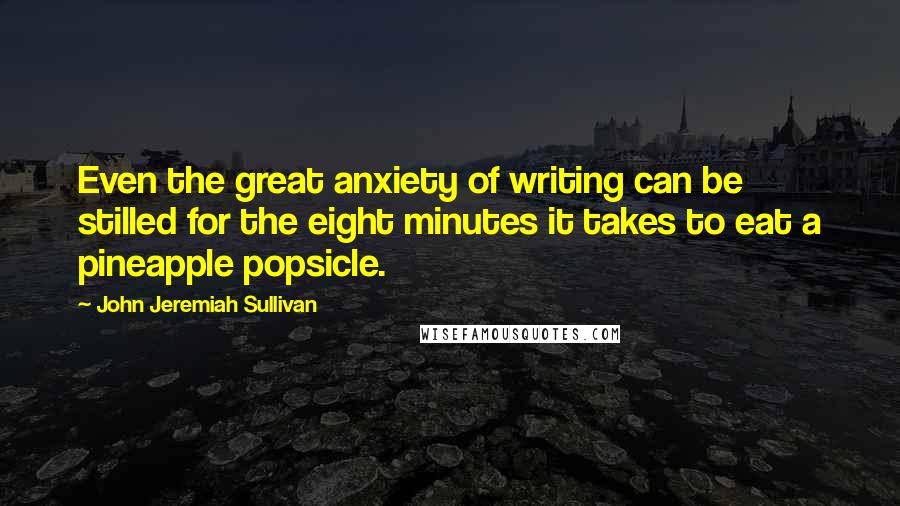John Jeremiah Sullivan Quotes: Even the great anxiety of writing can be stilled for the eight minutes it takes to eat a pineapple popsicle.