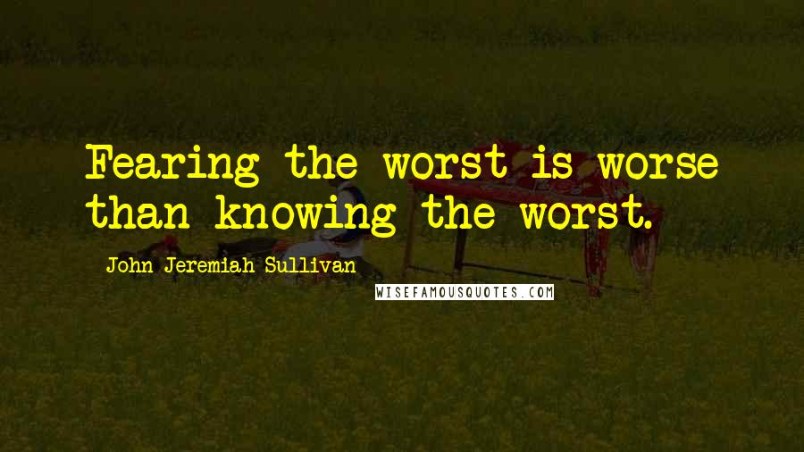 John Jeremiah Sullivan Quotes: Fearing the worst is worse than knowing the worst.