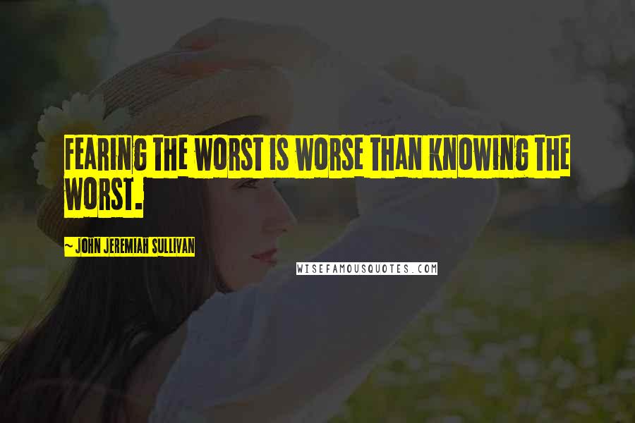 John Jeremiah Sullivan Quotes: Fearing the worst is worse than knowing the worst.