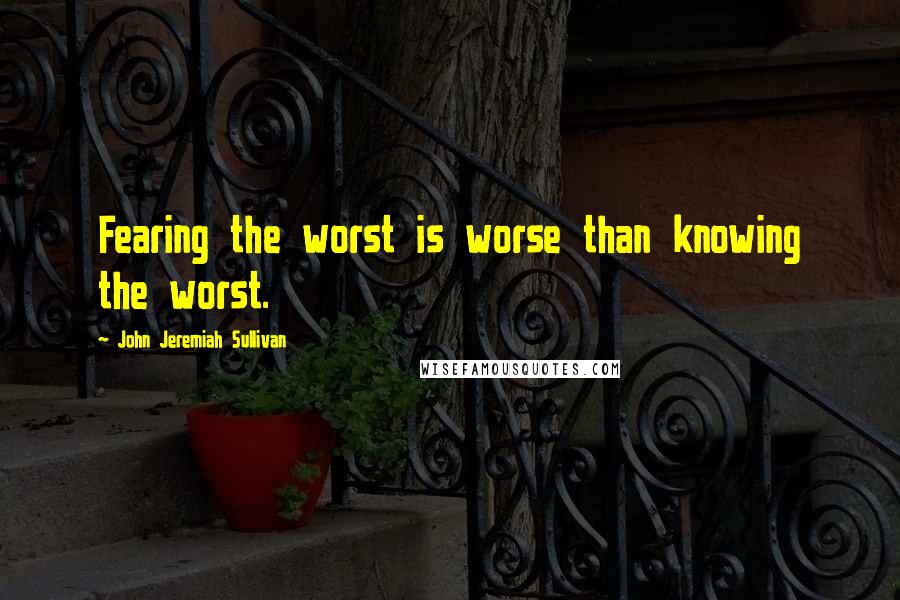 John Jeremiah Sullivan Quotes: Fearing the worst is worse than knowing the worst.