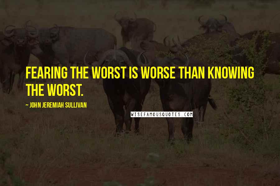 John Jeremiah Sullivan Quotes: Fearing the worst is worse than knowing the worst.