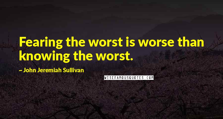 John Jeremiah Sullivan Quotes: Fearing the worst is worse than knowing the worst.