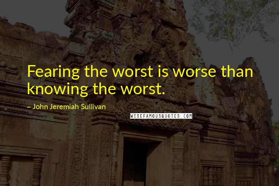 John Jeremiah Sullivan Quotes: Fearing the worst is worse than knowing the worst.