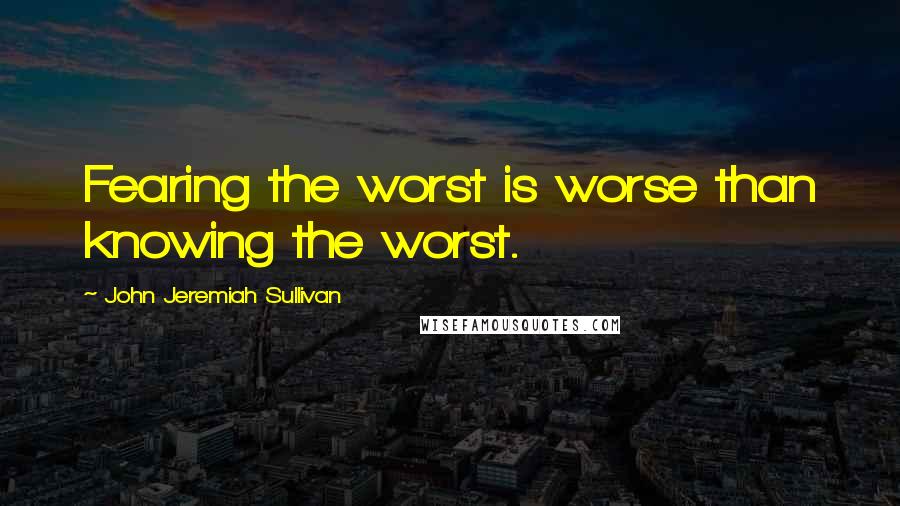 John Jeremiah Sullivan Quotes: Fearing the worst is worse than knowing the worst.