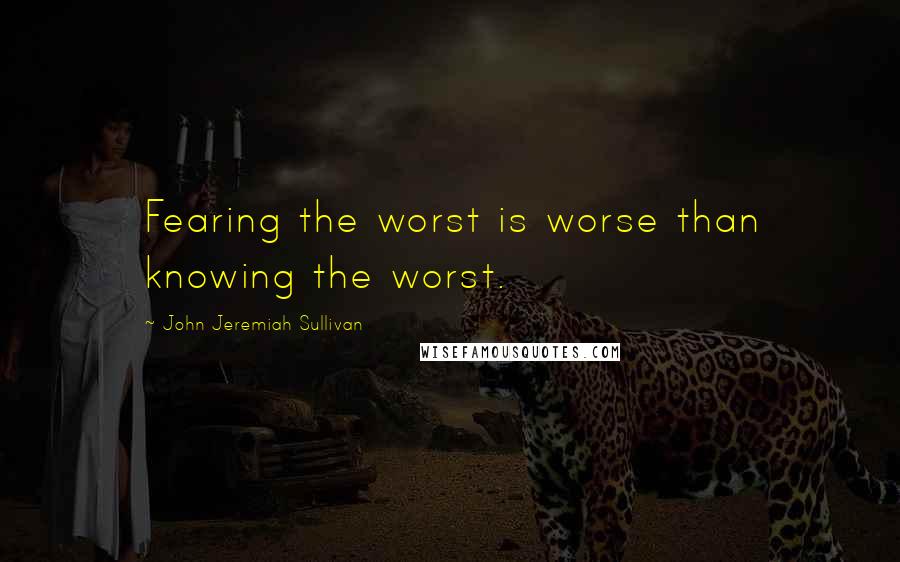 John Jeremiah Sullivan Quotes: Fearing the worst is worse than knowing the worst.