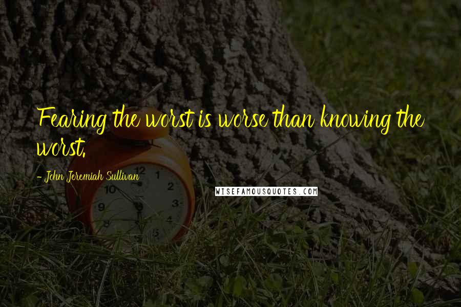 John Jeremiah Sullivan Quotes: Fearing the worst is worse than knowing the worst.