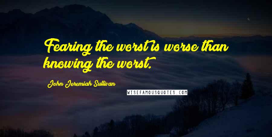 John Jeremiah Sullivan Quotes: Fearing the worst is worse than knowing the worst.