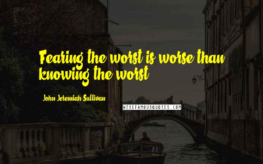 John Jeremiah Sullivan Quotes: Fearing the worst is worse than knowing the worst.