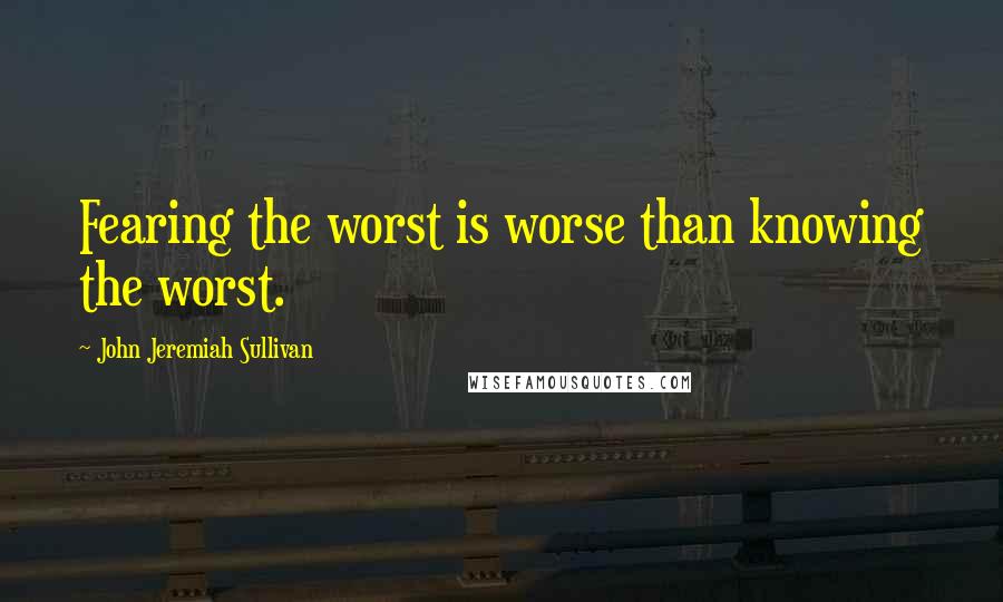 John Jeremiah Sullivan Quotes: Fearing the worst is worse than knowing the worst.