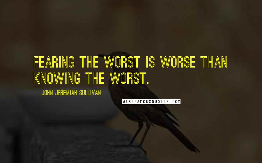 John Jeremiah Sullivan Quotes: Fearing the worst is worse than knowing the worst.