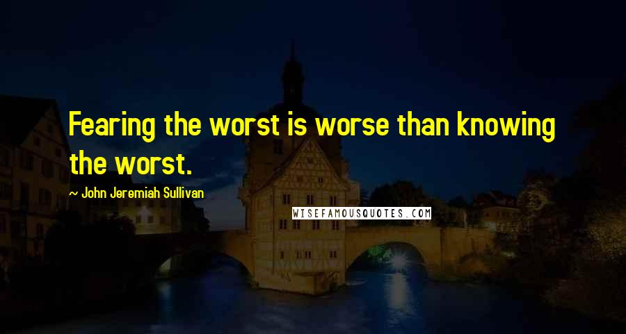 John Jeremiah Sullivan Quotes: Fearing the worst is worse than knowing the worst.