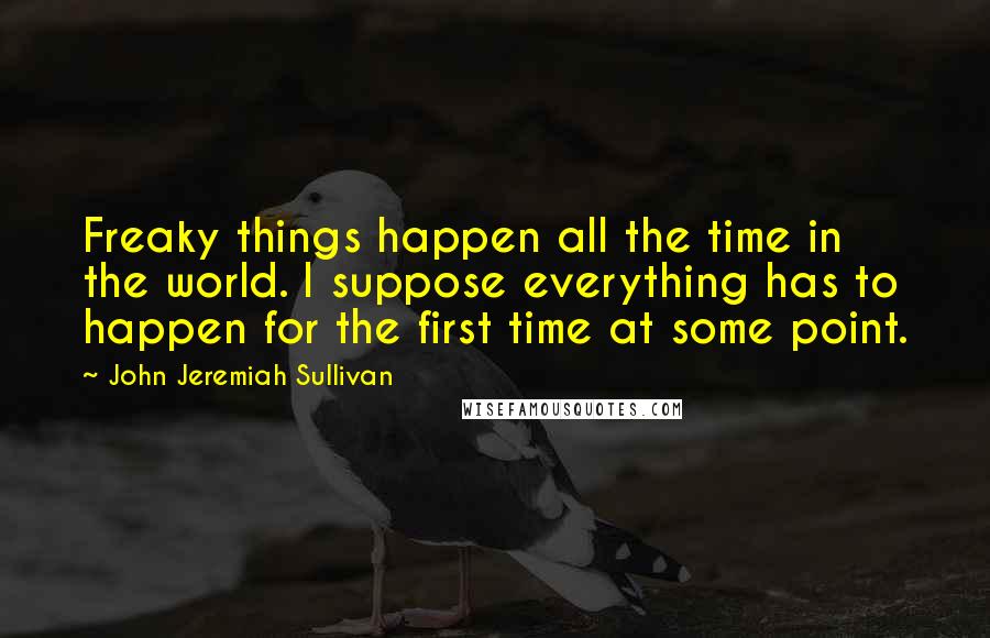 John Jeremiah Sullivan Quotes: Freaky things happen all the time in the world. I suppose everything has to happen for the first time at some point.