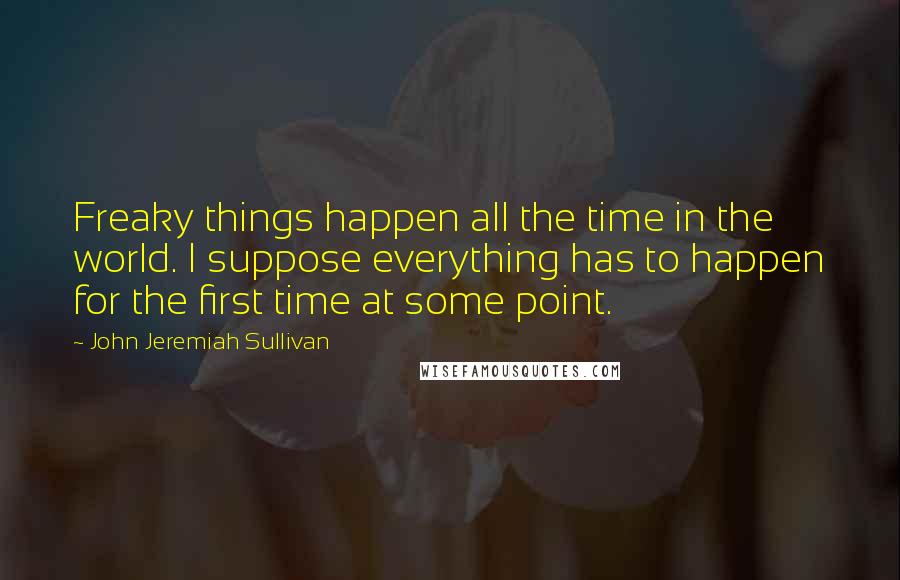 John Jeremiah Sullivan Quotes: Freaky things happen all the time in the world. I suppose everything has to happen for the first time at some point.