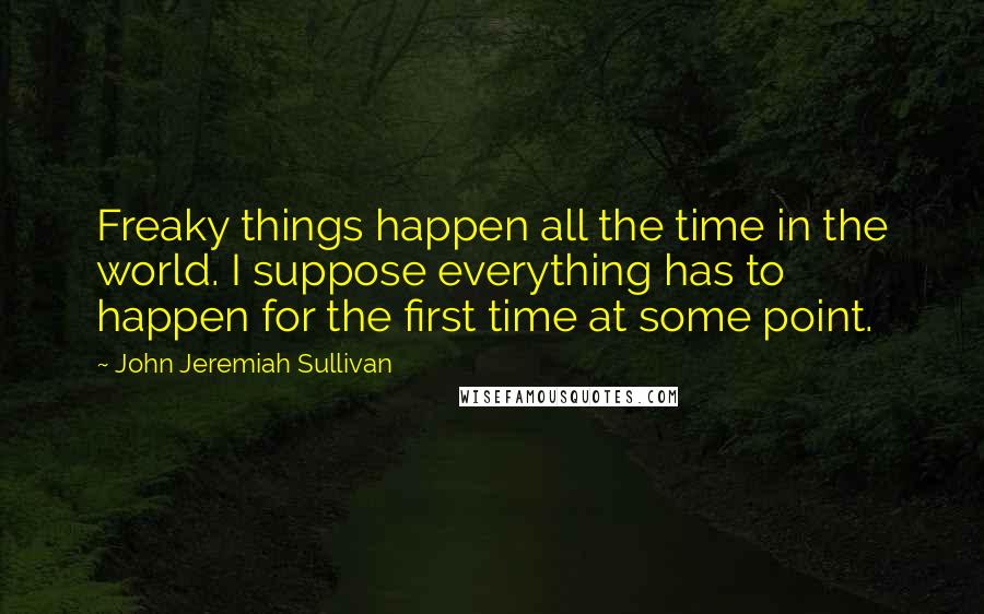 John Jeremiah Sullivan Quotes: Freaky things happen all the time in the world. I suppose everything has to happen for the first time at some point.