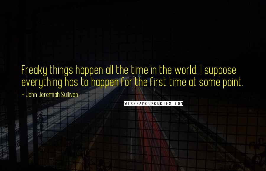 John Jeremiah Sullivan Quotes: Freaky things happen all the time in the world. I suppose everything has to happen for the first time at some point.