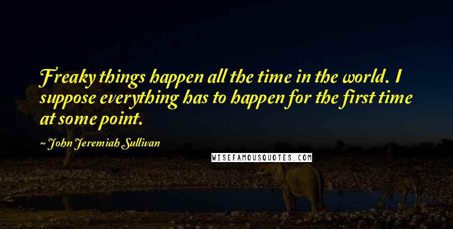 John Jeremiah Sullivan Quotes: Freaky things happen all the time in the world. I suppose everything has to happen for the first time at some point.