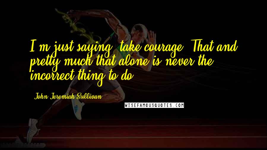 John Jeremiah Sullivan Quotes: I'm just saying, take courage. That and pretty much that alone is never the incorrect thing to do.