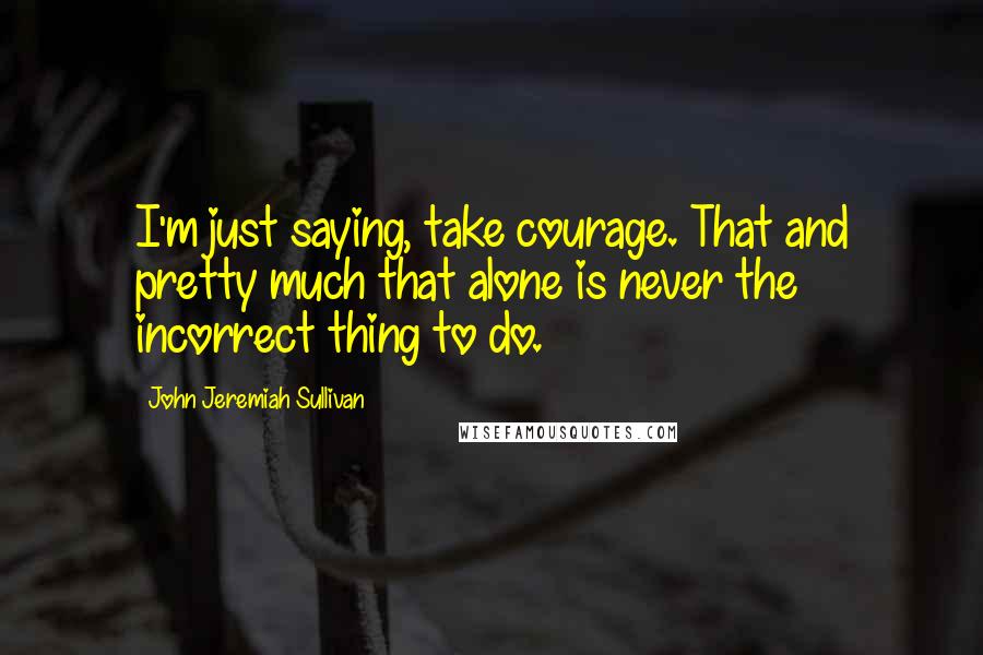 John Jeremiah Sullivan Quotes: I'm just saying, take courage. That and pretty much that alone is never the incorrect thing to do.