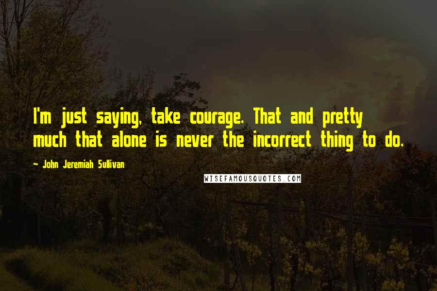 John Jeremiah Sullivan Quotes: I'm just saying, take courage. That and pretty much that alone is never the incorrect thing to do.