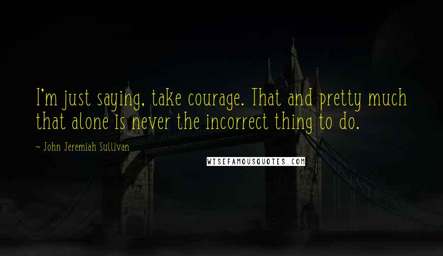 John Jeremiah Sullivan Quotes: I'm just saying, take courage. That and pretty much that alone is never the incorrect thing to do.