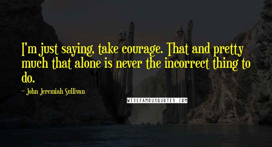 John Jeremiah Sullivan Quotes: I'm just saying, take courage. That and pretty much that alone is never the incorrect thing to do.
