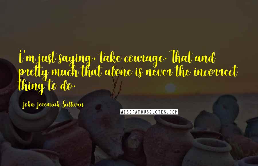 John Jeremiah Sullivan Quotes: I'm just saying, take courage. That and pretty much that alone is never the incorrect thing to do.