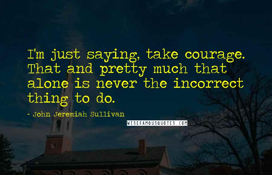 John Jeremiah Sullivan Quotes: I'm just saying, take courage. That and pretty much that alone is never the incorrect thing to do.