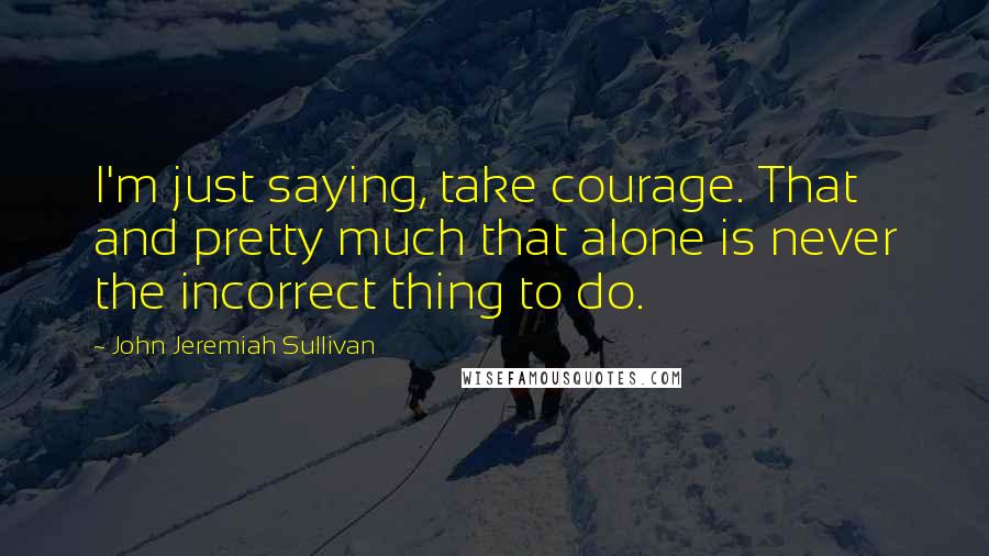 John Jeremiah Sullivan Quotes: I'm just saying, take courage. That and pretty much that alone is never the incorrect thing to do.