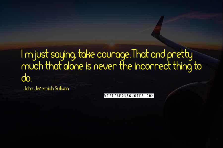 John Jeremiah Sullivan Quotes: I'm just saying, take courage. That and pretty much that alone is never the incorrect thing to do.