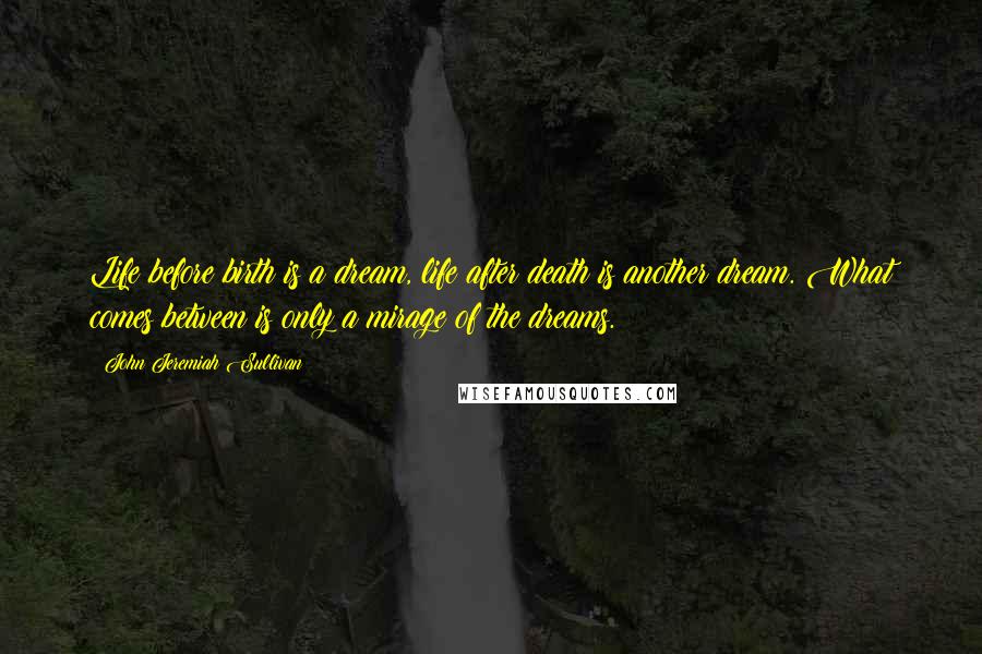 John Jeremiah Sullivan Quotes: Life before birth is a dream, life after death is another dream. What comes between is only a mirage of the dreams.