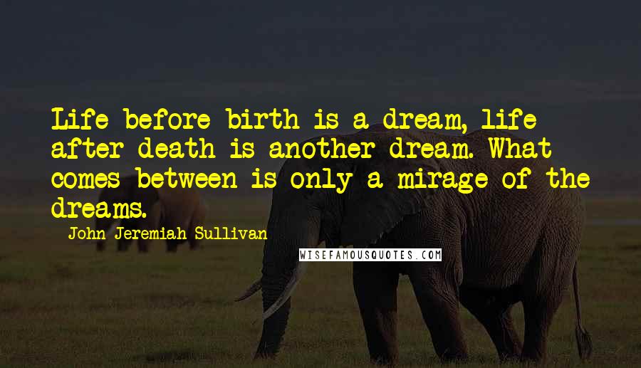 John Jeremiah Sullivan Quotes: Life before birth is a dream, life after death is another dream. What comes between is only a mirage of the dreams.