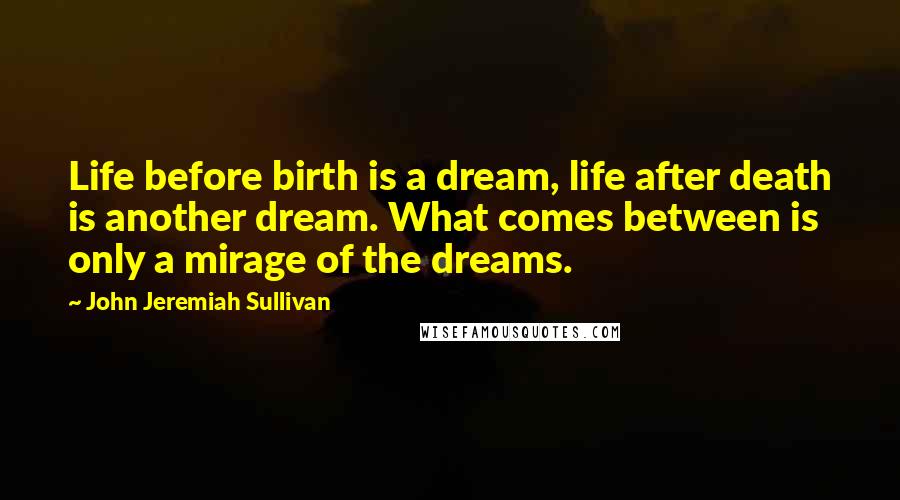 John Jeremiah Sullivan Quotes: Life before birth is a dream, life after death is another dream. What comes between is only a mirage of the dreams.