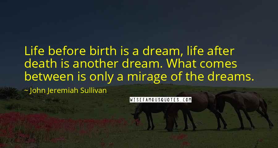 John Jeremiah Sullivan Quotes: Life before birth is a dream, life after death is another dream. What comes between is only a mirage of the dreams.
