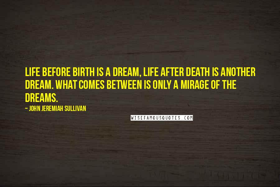 John Jeremiah Sullivan Quotes: Life before birth is a dream, life after death is another dream. What comes between is only a mirage of the dreams.