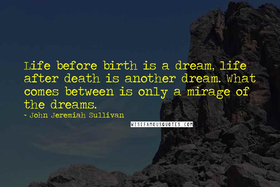 John Jeremiah Sullivan Quotes: Life before birth is a dream, life after death is another dream. What comes between is only a mirage of the dreams.